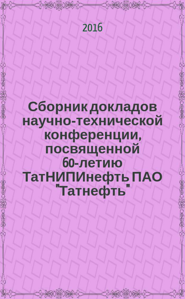 Сборник докладов научно-технической конференции, посвященной 60-летию ТатНИПИнефть ПАО "Татнефть", [13-14 апреля 2016 г., г. Бугульма]