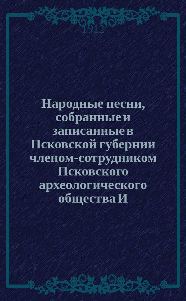 Народные песни, собранные и записанные в Псковской губернии членом-сотрудником Псковского археологического общества И.К. Копаневичем : (добавление к выпуску 1906 г. в "Трудах Псковского Археологического общества"