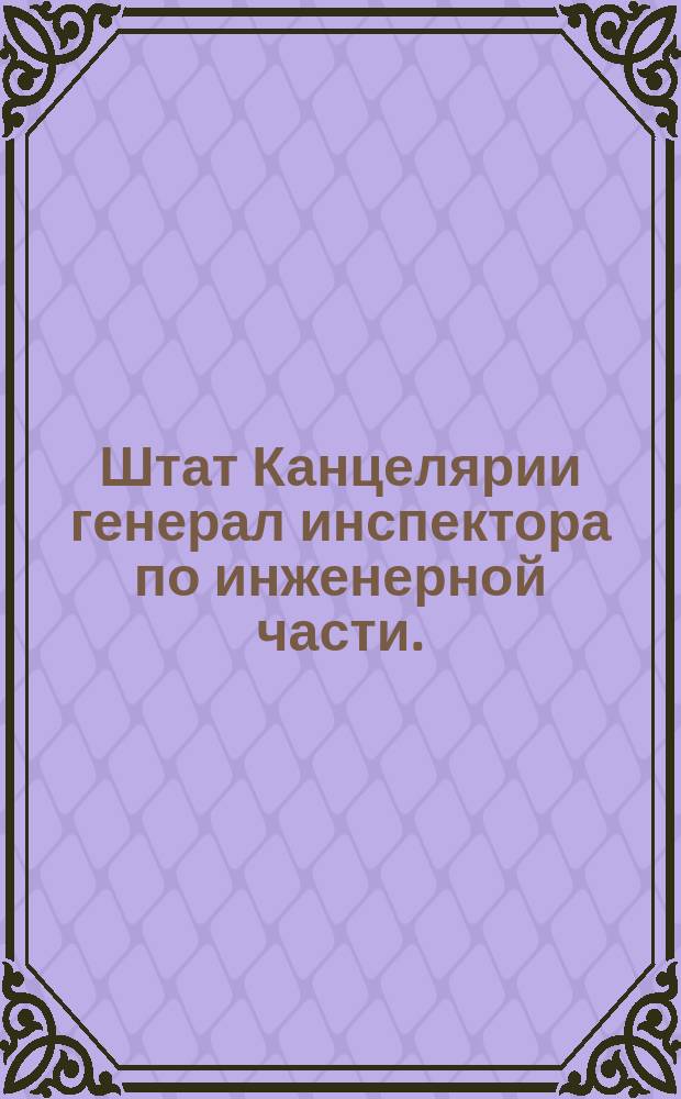 Штат Канцелярии генерал инспектора по инженерной части. // Указ его императорскаго величества самодержца всероссийскаго