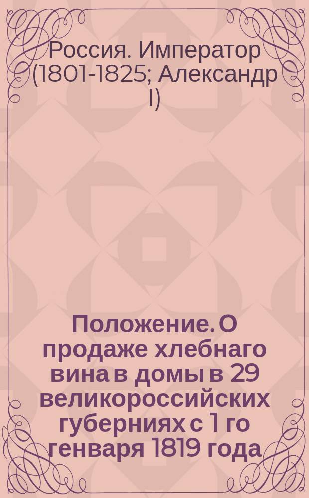 Положение. О продаже хлебнаго вина в домы в 29 великороссийских губерниях с 1 го генваря 1819 года.