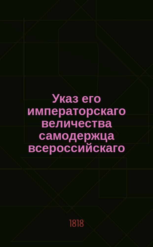 Указ его императорскаго величества самодержца всероссийскаго = [О рассылке высочайше конфирмованного Положения о продаже хлебнаго вина в дома в 29 великороссийских губерниях с 1 го генваря 1819 года.] : из Правительствующаго Сената