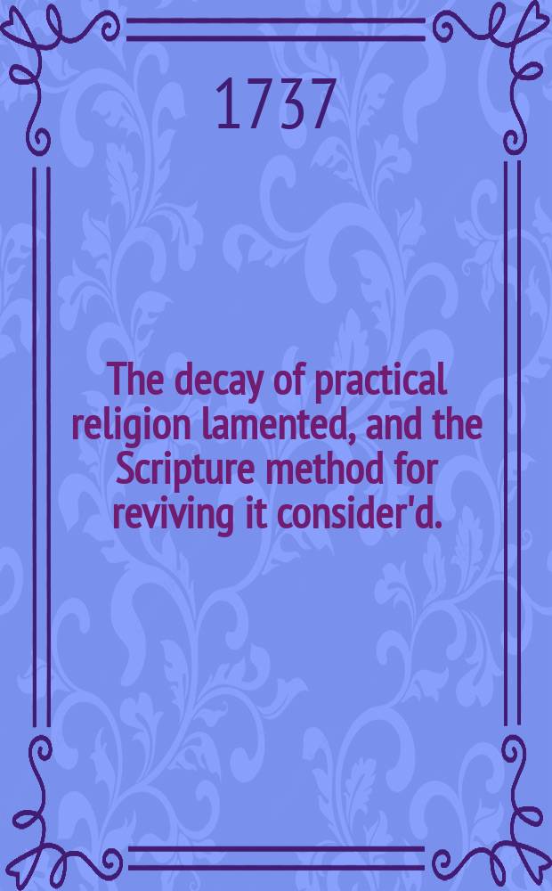 The decay of practical religion lamented, and the Scripture method for reviving it consider'd. : In four discourses preach'd the twenty second and twenty ninth of May, and third of July, 1737. With an Appendix, containing a few remarks on a book lately published, entitled, The moral philosopher.