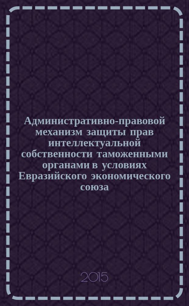 Административно-правовой механизм защиты прав интеллектуальной собственности таможенными органами в условиях Евразийского экономического союза : автореферат диссертации на соискание ученой степени доктора юридических наук : специальность 12.00.14 <Административное право; административный процесс>