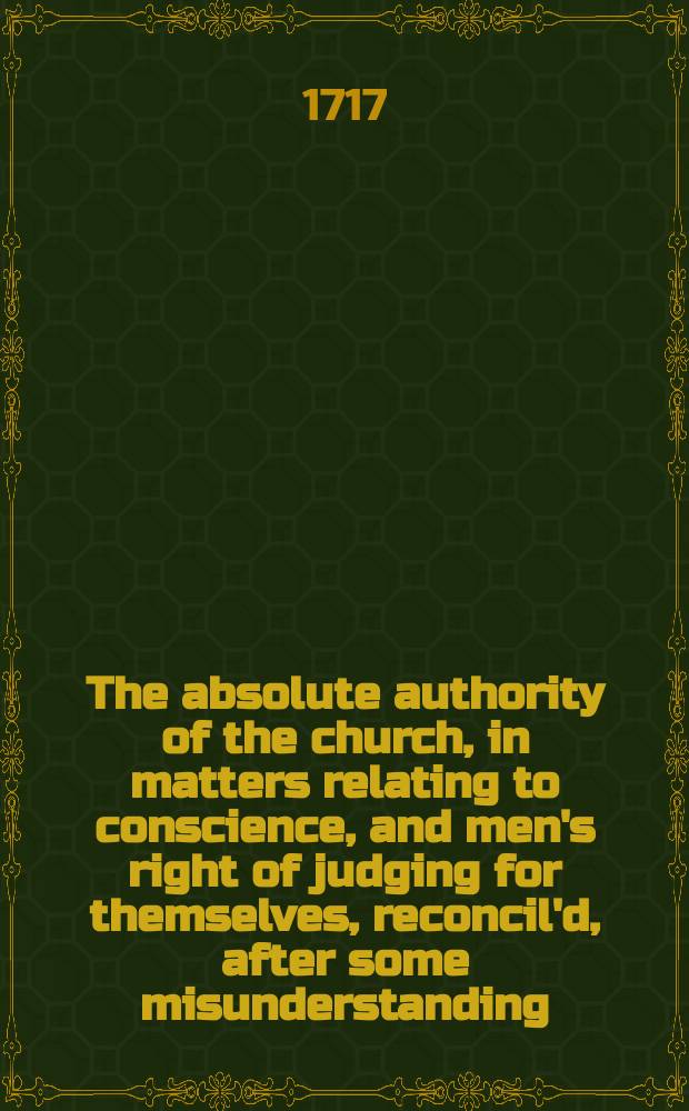 The absolute authority of the church, in matters relating to conscience, and men's right of judging for themselves, reconcil'd, after some misunderstanding, occasion'd by the bishop of Bangor's Preservative and Sermon. In two discourses, preach'd June the 2d and 16th, at St. Margaret's Church, Westminster.