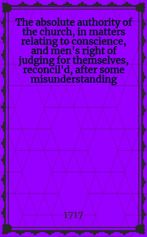 The absolute authority of the church, in matters relating to conscience, and men's right of judging for themselves, reconcil'd, after some misunderstanding, occasion'd by the bishop of Bangor's Preservative and Sermon. In two discourses, preach'd June the 2d and 16th, at St. Margaret's Church, Westminster. [Discourse 1]