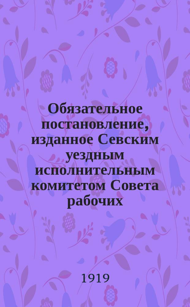 Обязательное постановление, изданное Севским уездным исполнительным комитетом Совета рабочих, крестьянских и красноармейских депутатов по Севскому уездному оргасеву для всех учреждений города и уезда, как правительственных, так общественных и частных лиц, 11 авг. 1919 г. : об удобрении полей навозом : листовка