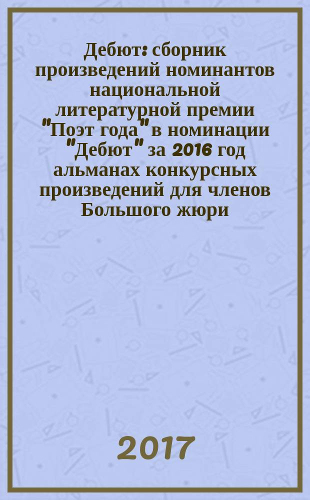 Дебют : сборник произведений номинантов национальной литературной премии "Поэт года" в номинации "Дебют" [за 2016 год альманах конкурсных произведений для членов Большого жюри]. 2016, кн. 12
