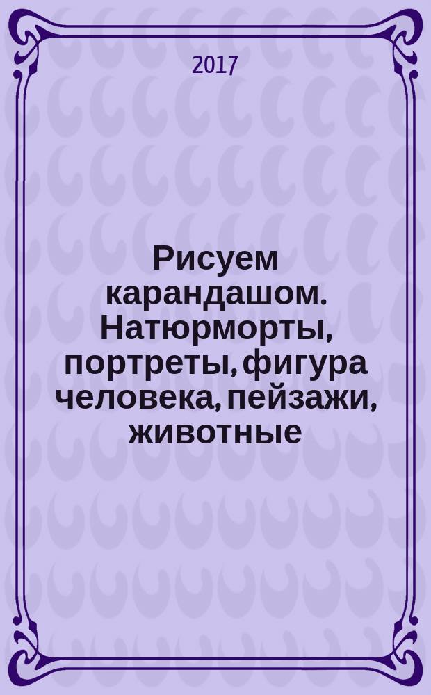 Рисуем карандашом. [Натюрморты, портреты, фигура человека, пейзажи, животные] : экспресс-курс : 50 уроков