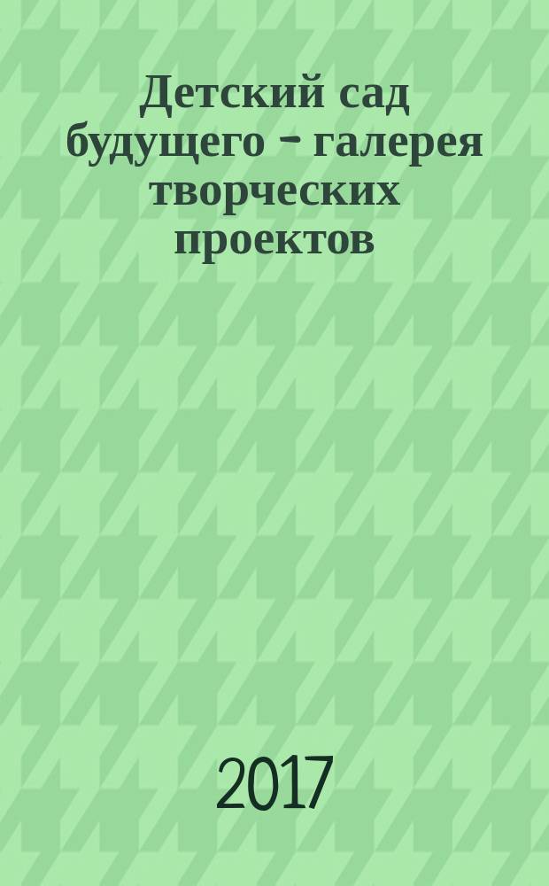 Детский сад будущего - галерея творческих проектов : дошкольное воспитание: инновационные проекты, методика проведения, новые идеи журнал для руководителей, специалистов и педагогов ДОУ. 2017, № 3 (44)