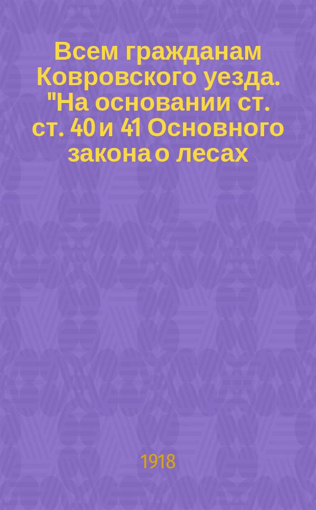 Всем гражданам Ковровского уезда. "На основании ст. ст. 40 и 41 Основного закона о лесах, каждый гражданин обязан всеми доступными средствами охранять леса от пожаров, потрав, порчи, нападения насекомых и т. п. ..." : листовка