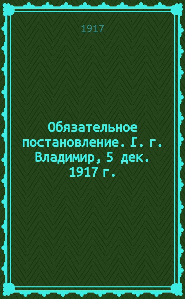 Обязательное постановление. Г. г. Владимир, 5 дек. 1917 г.: [О борьбе с пьянством и азартными играми : листовка