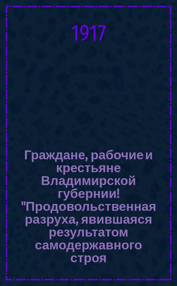 Граждане, рабочие и крестьяне Владимирской губернии! "Продовольственная разруха, явившаяся результатом самодержавного строя..." Губ. г. Владимир, 12 дек. 1917 г. : листовка