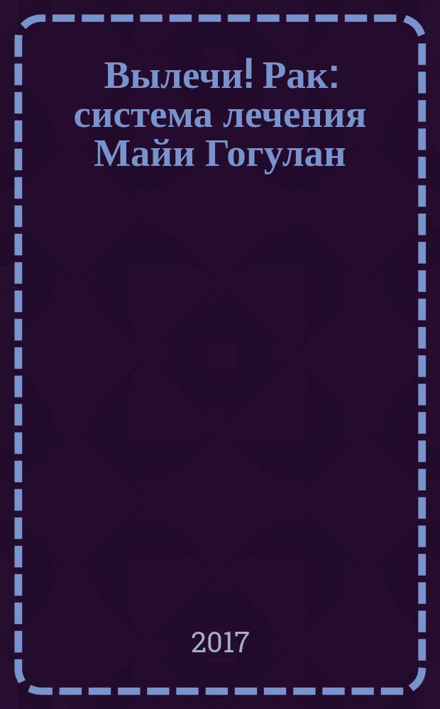 Вылечи! Рак : система лечения Майи Гогулан