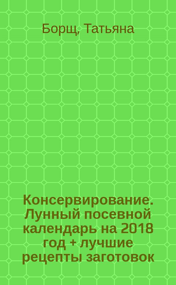 Консервирование. Лунный посевной календарь на 2018 год + лучшие рецепты заготовок : 12+