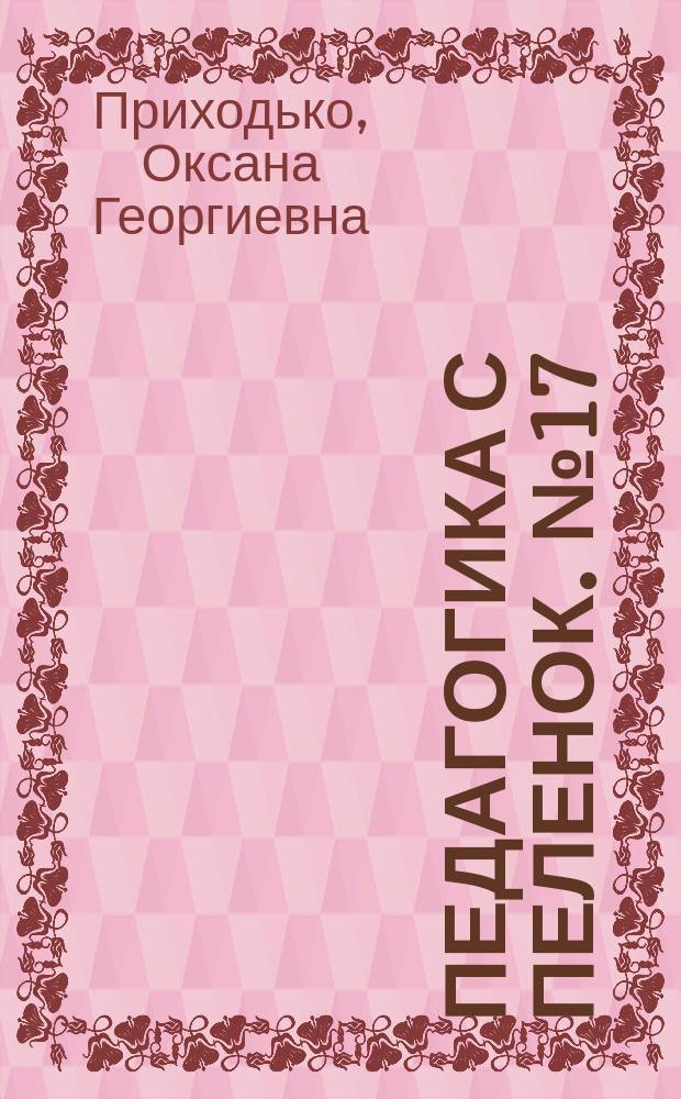 Педагогика с пеленок. № 17 : пособие для молодых родителей : 16+