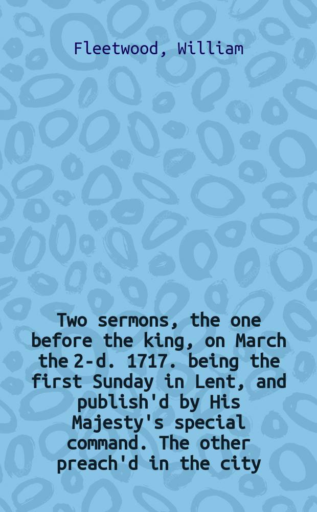 Two sermons, the one before the king, on March the 2-d. 1717. being the first Sunday in Lent, and publish'd by His Majesty's special command. The other preach'd in the city, on the justice of paying debts.