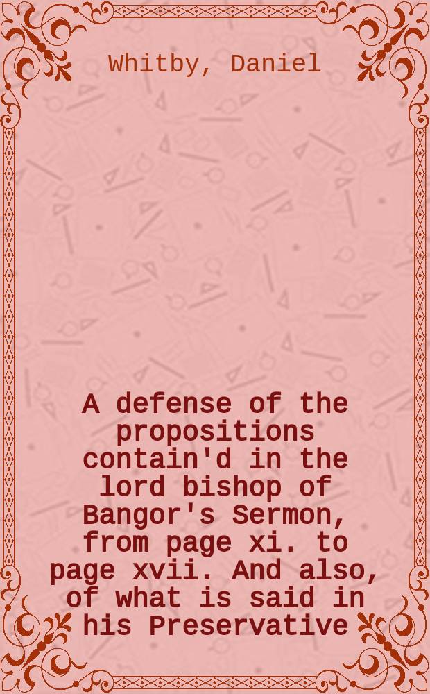 A defense of the propositions contain'd in the lord bishop of Bangor's Sermon, from page xi. to page xvii. And also, of what is said in his Preservative, concerning real sincerity, and our title to the favour of God. : By Daniel Whitby, D.D. and chantor of the cathedral church of Sarum