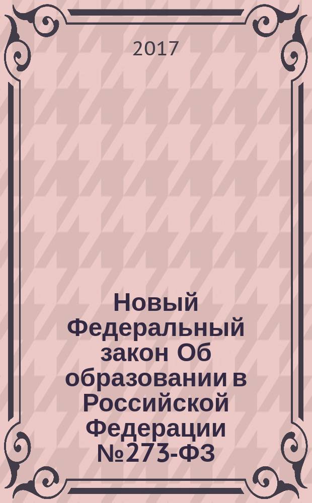 Новый Федеральный закон Об образовании в Российской Федерации № 273-ФЗ : принят Государственной Думой 21 декабря 2012 года : одобрен Советом Федерации 26 декабря 2012 года : изменения: Федеральные законы от 7 мая 2013 г. № 99-ФЗ ... от 1 мая 2017 г. № 93-ФЗ