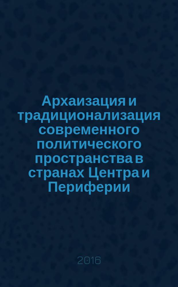 Архаизация и традиционализация современного политического пространства в странах Центра и Периферии: причины и перспективы : материалы Международной научно-практической конференции, Москва, 25-26 мая 2016 г., Москва