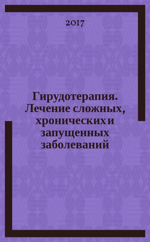 Гирудотерапия. Лечение сложных, хронических и запущенных заболеваний : комплексная система восстановления организма : конкретные результаты, доказанное действие, пошаговые инструкции для самостоятельной работы