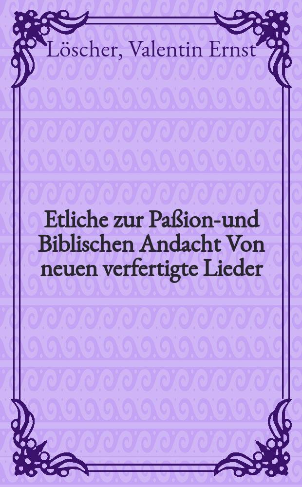 Etliche zur Paßions- und Biblischen Andacht Von neuen verfertigte Lieder