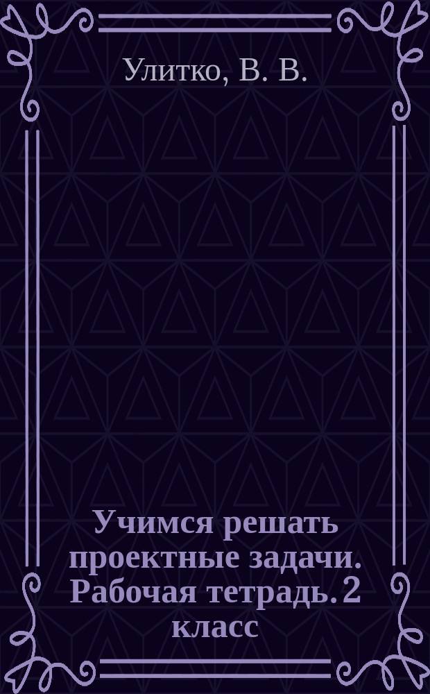 Учимся решать проектные задачи. Рабочая тетрадь. 2 класс : планируем, обсуждаем, анализируем, работаем в группе, применяем полученные знания, оцениваем работу друг друга, творчески развиваемся