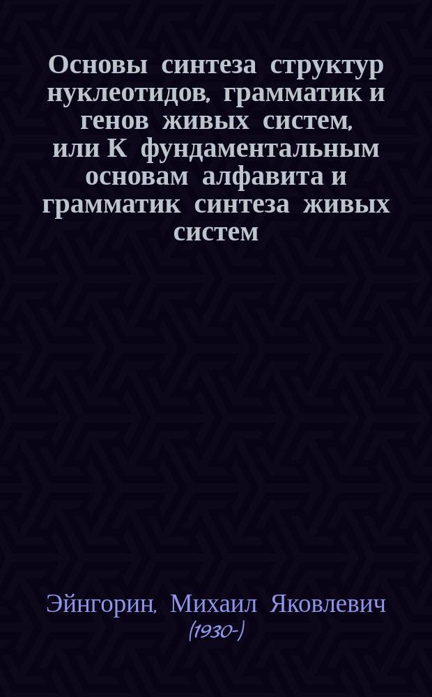 Основы синтеза структур нуклеотидов, грамматик и генов живых систем, или К фундаментальным основам алфавита и грамматик синтеза живых систем = Bases of synthesis of structures nucleatides, grammers and genes of live systems or "To fundamental bases of the alphabet and grammars synthesis of live systems" : монография