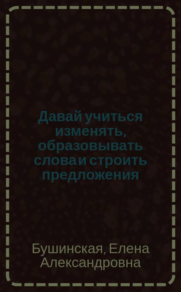 Давай учиться изменять, образовывать слова и строить предложения : лексико-грамматический логопедический альбом для детей дошкольнго возраста с особенностями речеязыкового развития