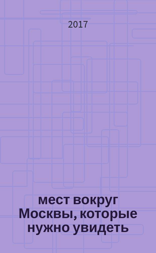 500 мест вокруг Москвы, которые нужно увидеть : путеводитель