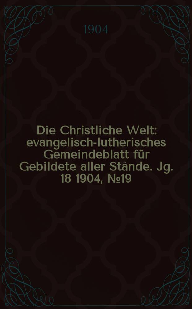 Die Christliche Welt : evangelisch-lutherisches Gemeindeblatt f&uuml;r Gebildete aller St&auml;nde. Jg. 18 1904, № 19