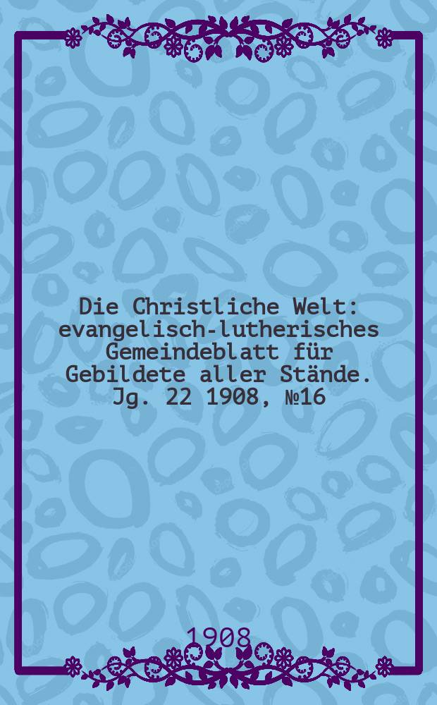 Die Christliche Welt : evangelisch-lutherisches Gemeindeblatt für Gebildete aller Stände. Jg. 22 1908, № 16