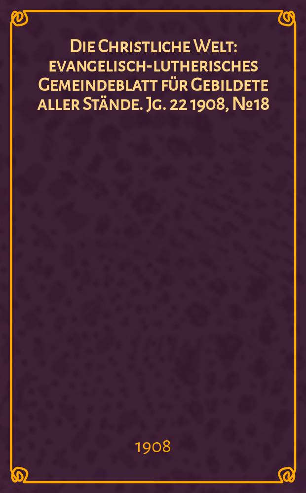 Die Christliche Welt : evangelisch-lutherisches Gemeindeblatt f&uuml;r Gebildete aller St&auml;nde. Jg. 22 1908, № 18