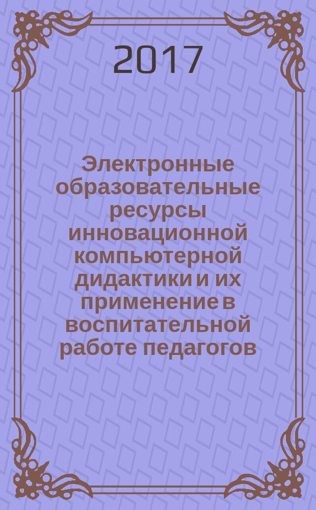 Электронные образовательные ресурсы инновационной компьютерной дидактики и их применение в воспитательной работе педагогов : монография