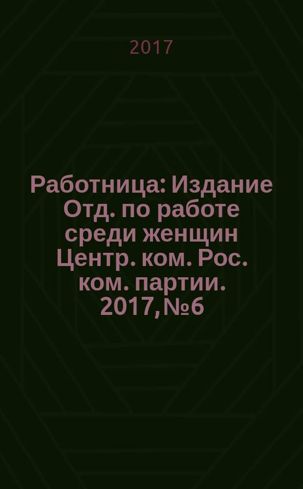 Работница : Издание Отд. по работе среди женщин Центр. ком. Рос. ком. партии. 2017, № 6