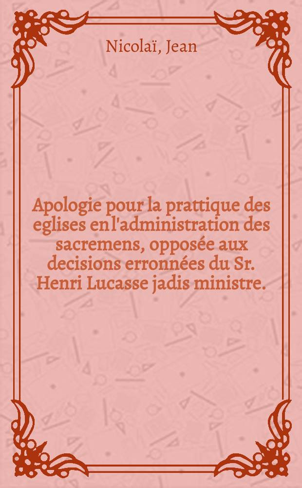 Apologie pour la prattique des eglises en l'administration des sacremens, opposée aux decisions erronnées du Sr. Henri Lucasse jadis ministre.