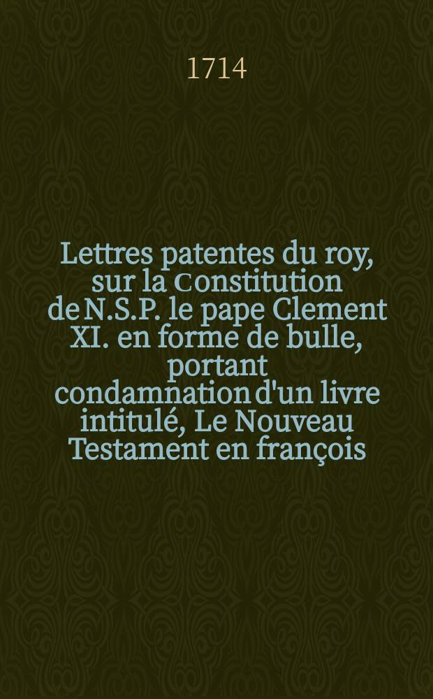 Lettres patentes du roy, sur la Сonstitution de N.S.P. le pape Clement XI. en forme de bulle, portant condamnation d'un livre intitulé, Le Nouveau Testament en françois, avec des reflexions morales sur chaque verset, &c. à Paris 1699. & autrement, Abregé de la morale de l'Evangile, des Epîtres de saint Paul, des epîtres canoniques, &c. // Deliberations de l'assemblée des cardinaux, archevêques et evêques, tenuë à Paris en l'année 1713. & 1714. sur l'acceptation de la Сonstitution en forme de bulle de nôtre saint pere le pape Clement XI. portant condamnation de plusieurs propositions extraites d'un livre imprimé en françois, & divise en plusieurs tomes, intitulé: Le Nouveau Testament en françois, avec des reflexions morales sur chaque verset, a Paris 1699. & autrement, Abregé de la morale de l'Evangile, des Epîtres de saint Paul des epîtres canoniques, &c ou, Pensées chrétiennes sur le texte de ces livres sacrez, à Paris 1693. & 1694. &c.