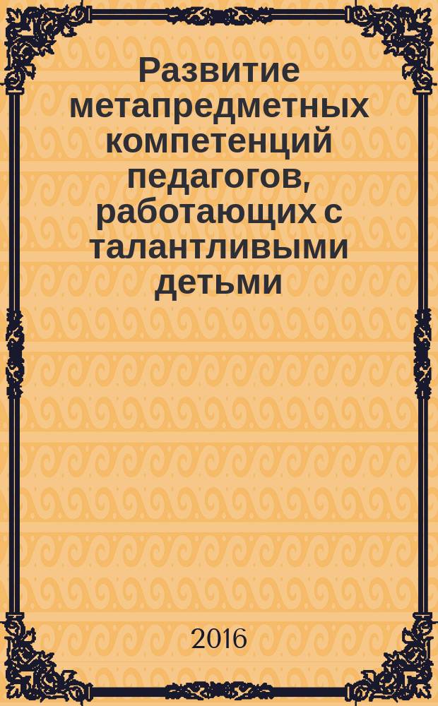 Развитие метапредметных компетенций педагогов, работающих с талантливыми детьми: модульная вариативная программа повышения квалификации педагогических кадров : учебное пособие