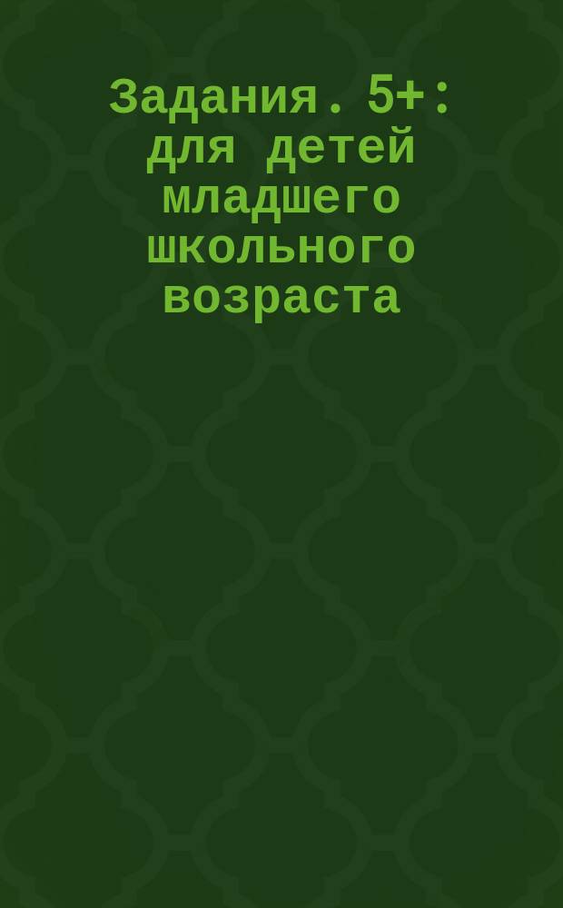 Задания. 5+ : для детей младшего школьного возраста : 0+