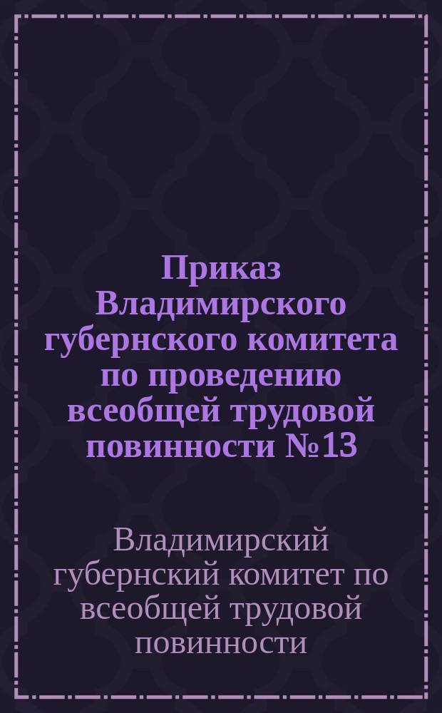 Приказ Владимирского губернского комитета по проведению всеобщей трудовой повинности № 13, 16 апр. 1920 г. г. Владимир: [О порядке проведения трудовой повинности : листовка
