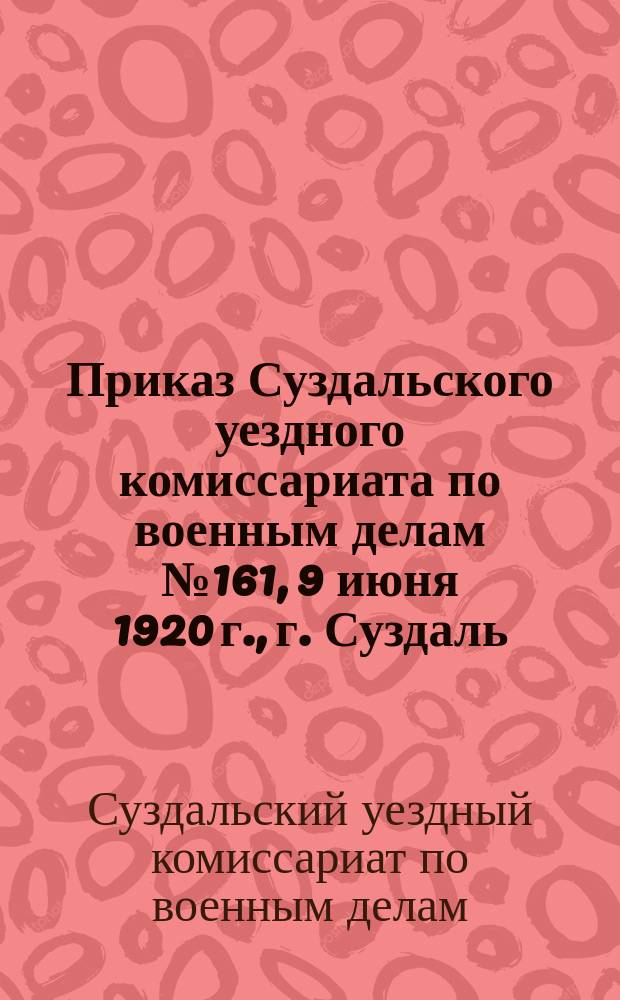 Приказ Суздальского уездного комиссариата по военным делам № 161, 9 июня 1920 г., г. Суздаль : [О переосвидетельствовании военнообязанных граждан, освобожденных от мобилизации по состоянию здоровья : листовка