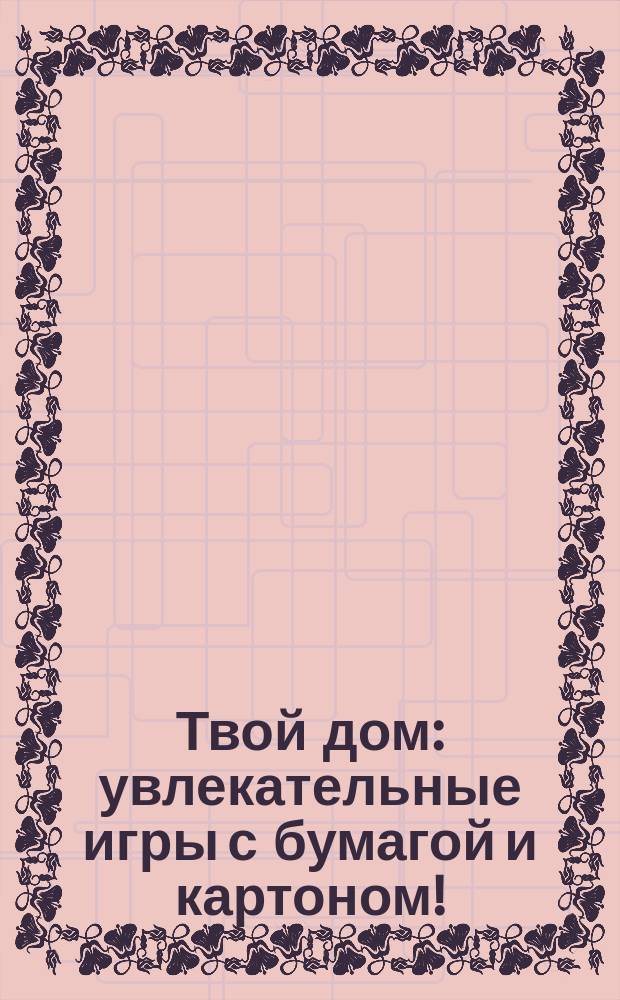Твой дом : увлекательные игры с бумагой и картоном! : кукольный театр, оригами, наклейки : для детей от 3 лет : для чтения взрослыми детям : для дошкольного возраста : перевод : 0+