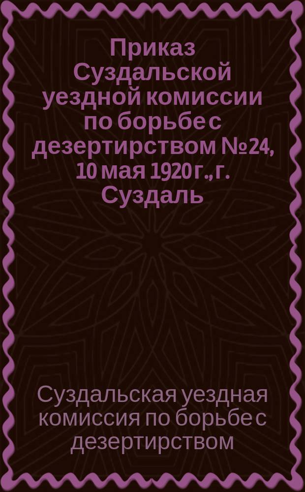 Приказ Суздальской уездной комиссии по борьбе с дезертирством № 24, 10 мая 1920 г., г. Суздаль : [О наказании граждан, виновных в укрывательстве дезертиров : листовка