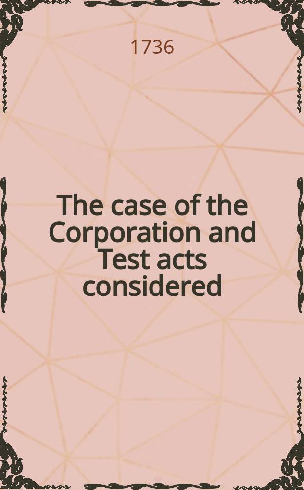 The case of the Corporation and Test acts considered: as they relate to the church, and the civil government. Pt. 1
