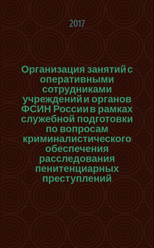 Организация занятий с оперативными сотрудниками учреждений и органов ФСИН России в рамках служебной подготовки по вопросам криминалистического обеспечения расследования пенитенциарных преступлений : практическое руководство
