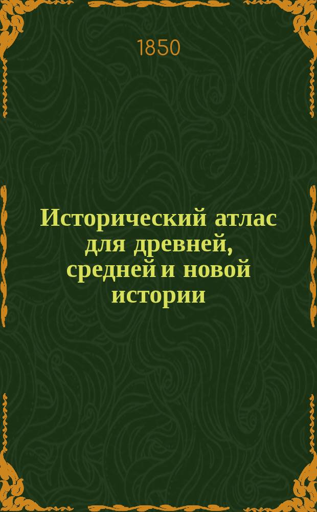 Исторический атлас для древней, средней и новой истории : Составлен по атласам Киперта, Де ла Марша, Шпрунера, Бальби, Крузе и др