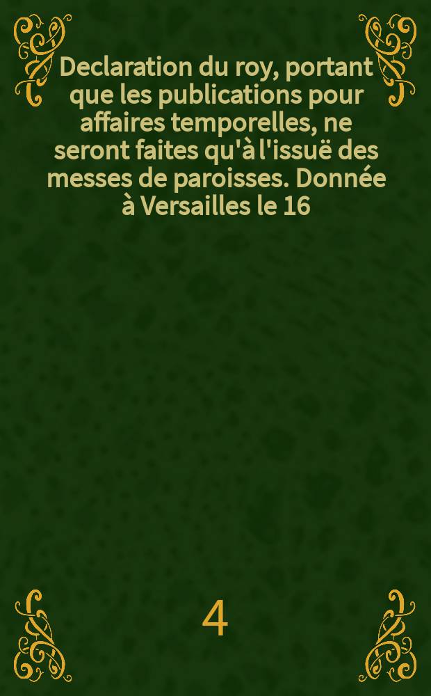 Declaration du roy, portant que les publications pour affaires temporelles, ne seront faites qu'à l'issuë des messes de paroisses. Donnée à Versailles le 16. Decembre 1698. Registrée en Parlement
