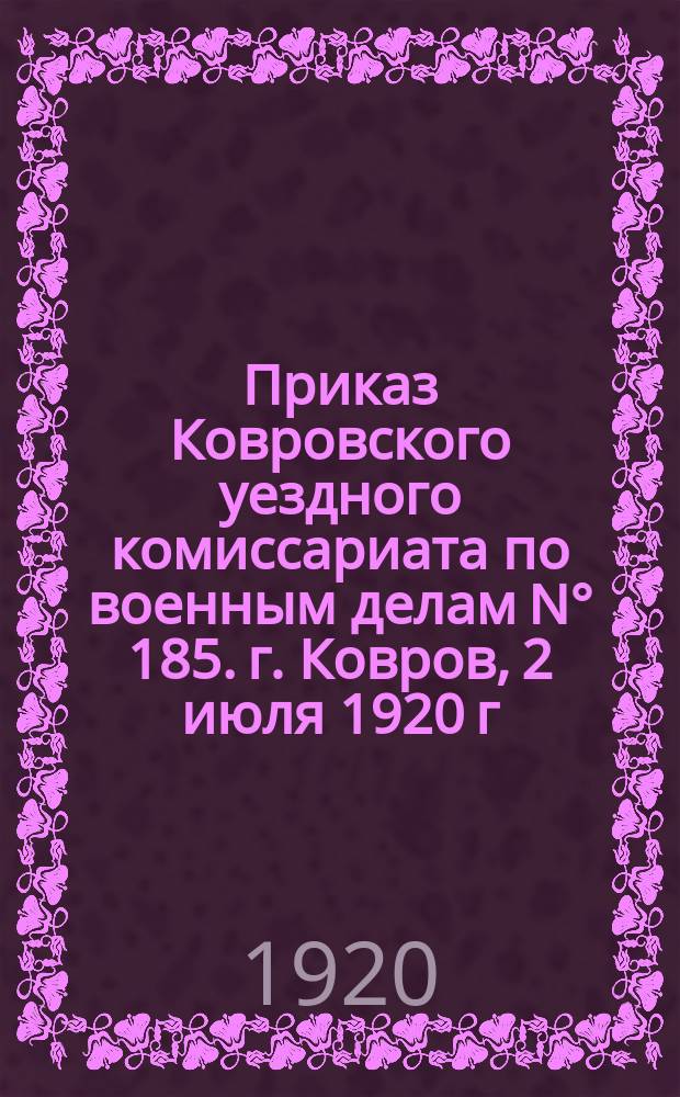 Приказ Ковровского уездного комиссариата по военным делам N° 185. г. Ковров, 2 июля 1920 г. : о дополнительной мобилизации граждан до 55 лет включительно, служивших на флоте : листовка