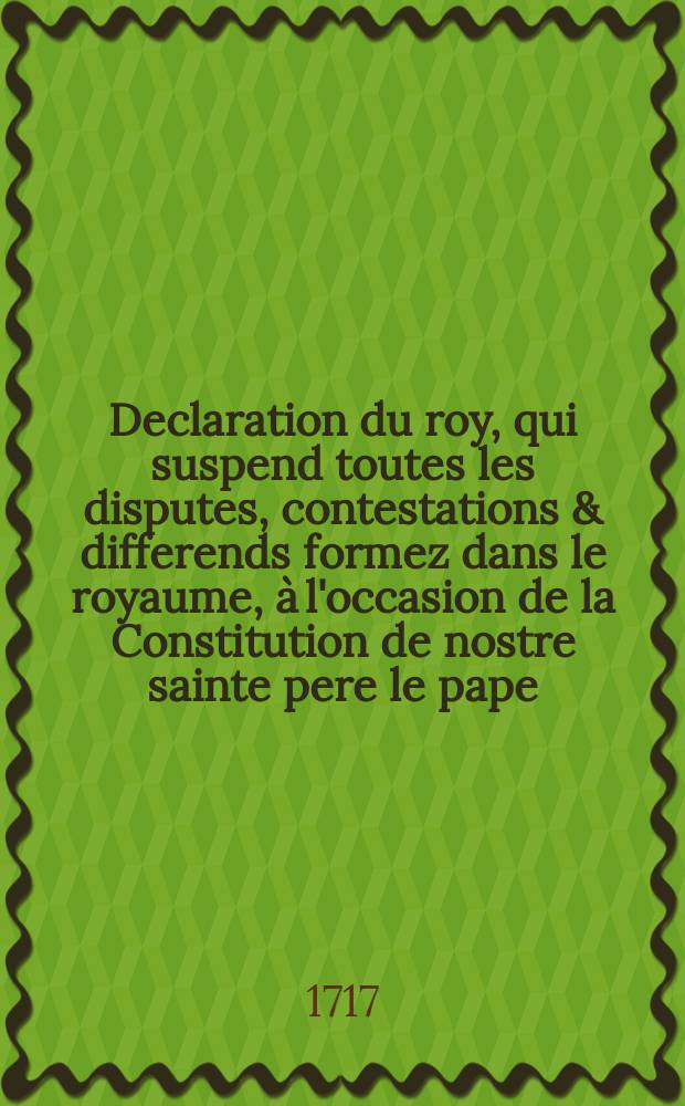 Declaration du roy, qui suspend toutes les disputes, contestations & differends formez dans le royaume, à l'occasion de la Constitution de nostre sainte pere le pape, contre le livre des Reflexions morales sur le Nouveau Testament. Donnée à Paris le 7. Octobre 1717.