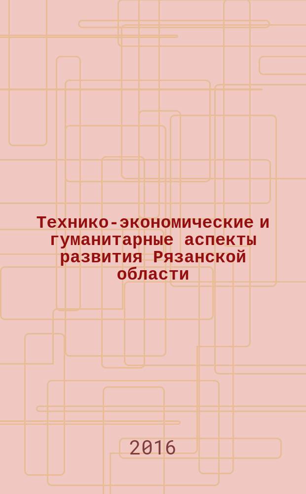 Технико-экономические и гуманитарные аспекты развития Рязанской области : сборник научных трудов по материалам межвузовской научно-практической конференции (18 ноября 2016 года)