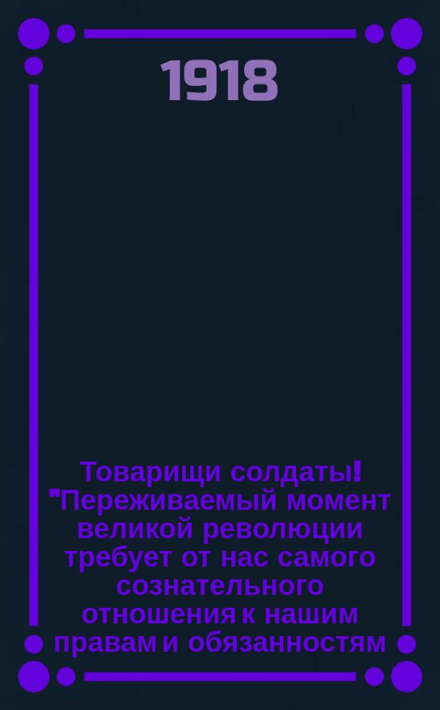 Товарищи солдаты! "Переживаемый момент великой революции требует от нас самого сознательного отношения к нашим правам и обязанностям..." : листовка